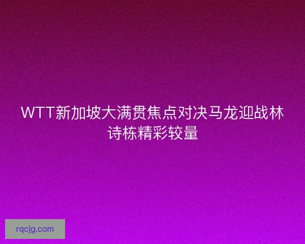 WTT新加坡大满贯焦点对决马龙迎战林诗栋精彩较量 WTT新加坡大满贯焦点对决马龙迎战林诗栋精彩较量