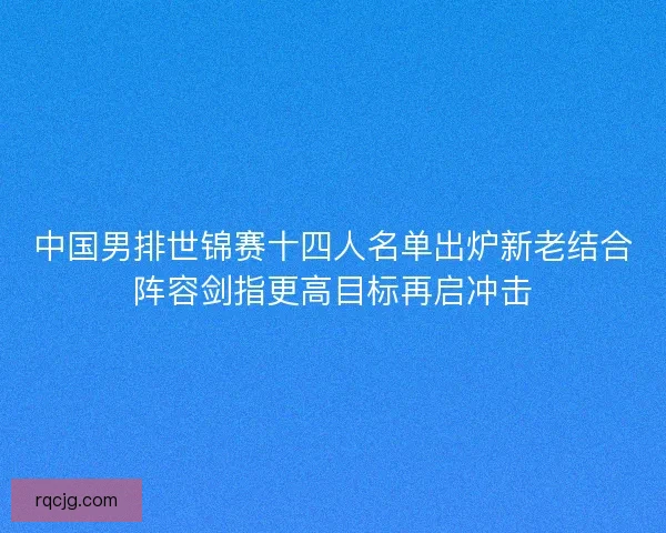 中国男排世锦赛十四人名单出炉新老结合阵容剑指更高目标再启冲击