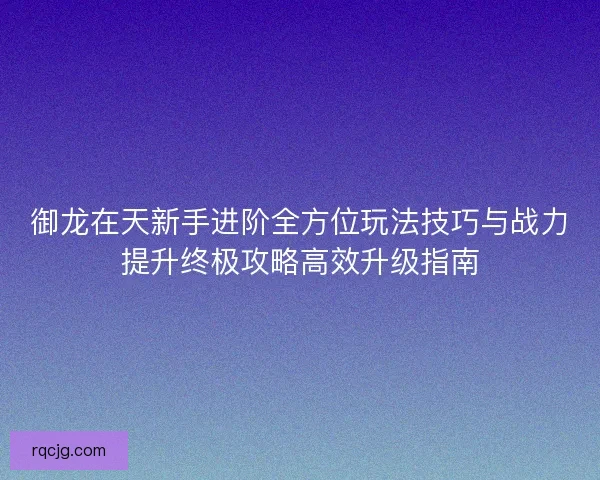 御龙在天新手进阶全方位玩法技巧与战力提升终极攻略高效升级指南