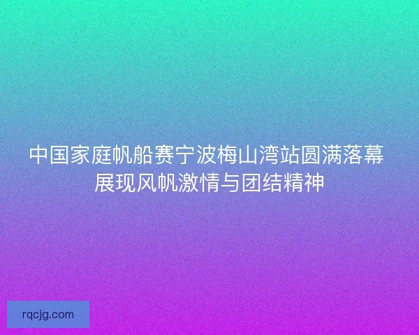 中国家庭帆船赛宁波梅山湾站圆满落幕 展现风帆激情与团结精神