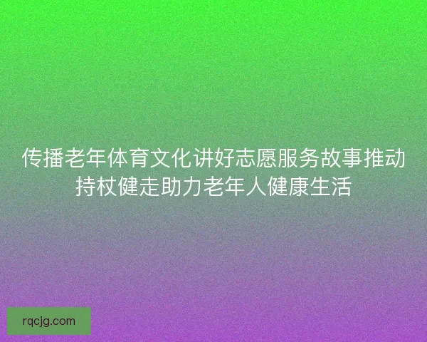 传播老年体育文化讲好志愿服务故事推动持杖健走助力老年人健康生活 传播老年体育文化讲好志愿服务故事推动持杖健走助力老年人健康生活