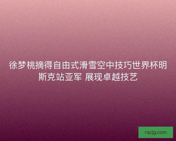 徐梦桃摘得自由式滑雪空中技巧世界杯明斯克站亚军 展现卓越技艺 徐梦桃摘得自由式滑雪空中技巧世界杯明斯克站亚军 展现卓越技艺