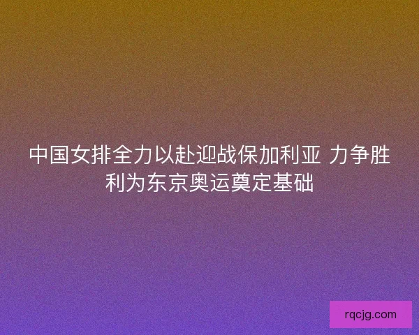 中国女排全力以赴迎战保加利亚 力争胜利为东京奥运奠定基础