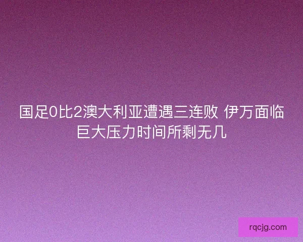 国足0比2澳大利亚遭遇三连败 伊万面临巨大压力时间所剩无几