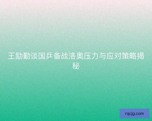 王励勤谈国乒备战洛奥压力与应对策略揭秘 王励勤谈国乒备战洛奥压力与应对策略揭秘