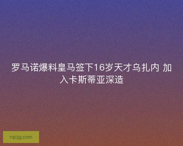 罗马诺爆料皇马签下16岁天才乌扎内 加入卡斯蒂亚深造 罗马诺爆料皇马签下16岁天才乌扎内 加入卡斯蒂亚深造