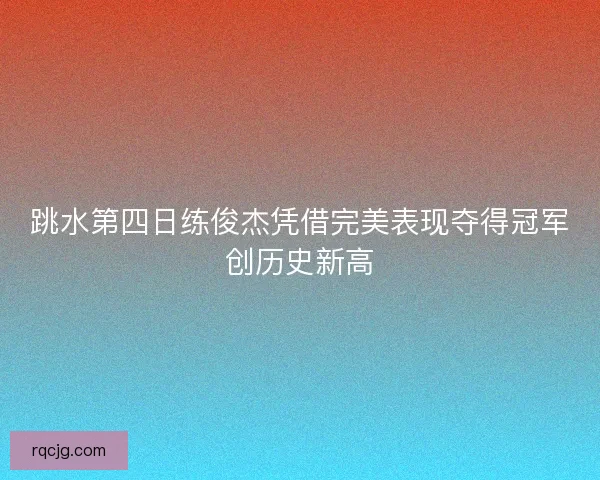 跳水第四日练俊杰凭借完美表现夺得冠军创历史新高 跳水第四日练俊杰凭借完美表现夺得冠军创历史新高