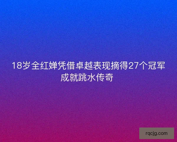 18岁全红婵凭借卓越表现摘得27个冠军成就跳水传奇 