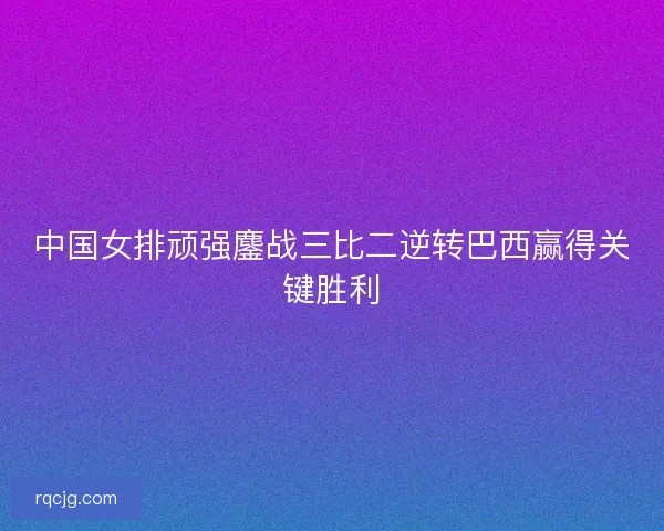 中国女排顽强鏖战三比二逆转巴西赢得关键胜利