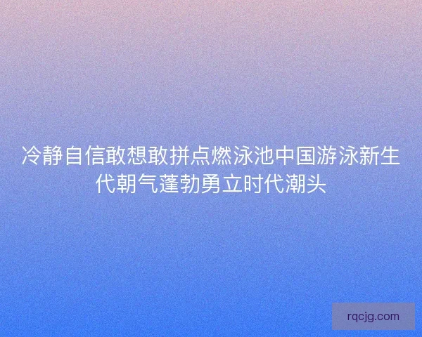冷静自信敢想敢拼点燃泳池中国游泳新生代朝气蓬勃勇立时代潮头