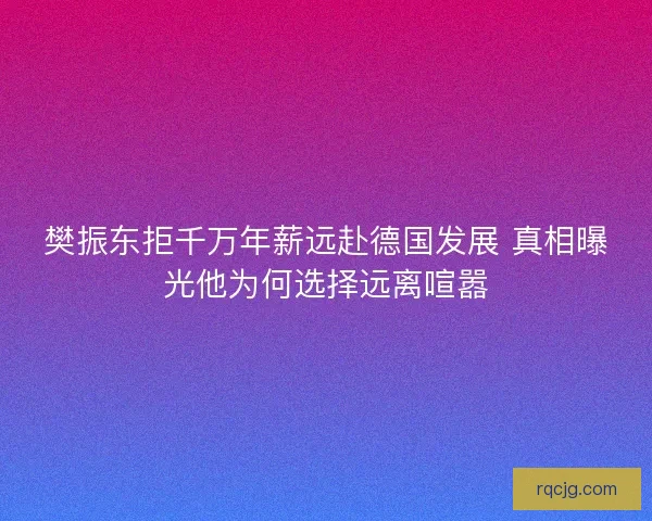 樊振东拒千万年薪远赴德国发展 真相曝光他为何选择远离喧嚣