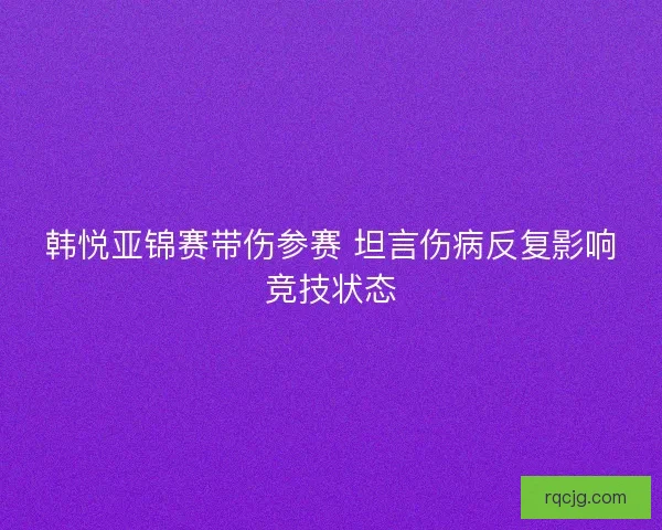 韩悦亚锦赛带伤参赛 坦言伤病反复影响竞技状态