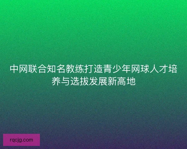 中网联合知名教练打造青少年网球人才培养与选拔发展新高地