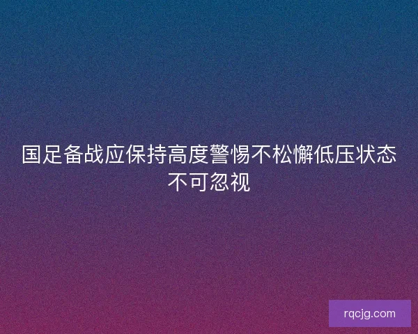 国足备战应保持高度警惕不松懈低压状态不可忽视 国足备战应保持高度警惕不松懈低压状态不可忽视