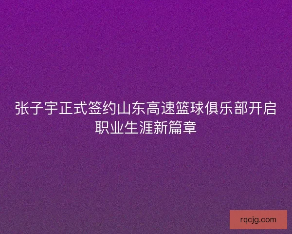 张子宇正式签约山东高速篮球俱乐部开启职业生涯新篇章