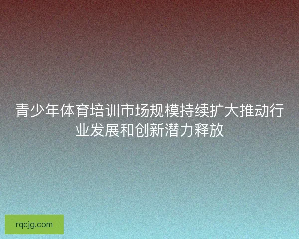 青少年体育培训市场规模持续扩大推动行业发展和创新潜力释放 青少年体育培训市场规模持续扩大推动行业发展和创新潜力释放