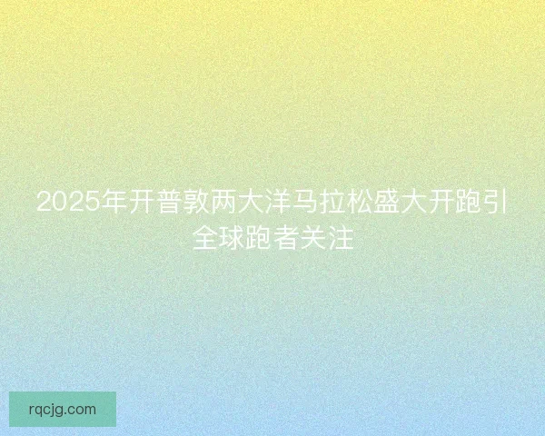 2025年开普敦两大洋马拉松盛大开跑引全球跑者关注 2025年开普敦两大洋马拉松盛大开跑引全球跑者关注