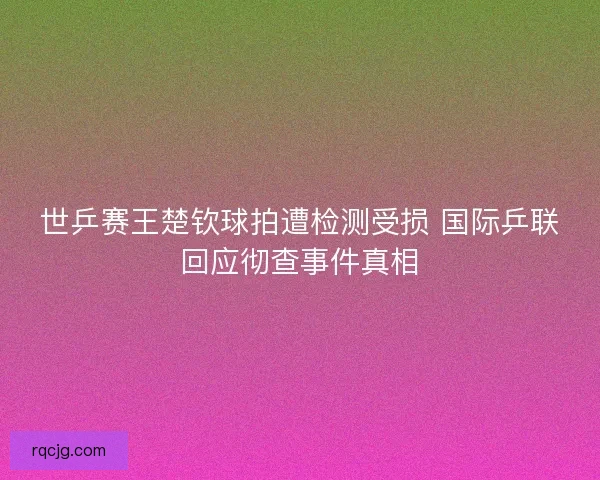 世乒赛王楚钦球拍遭检测受损 国际乒联回应彻查事件真相