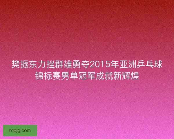 樊振东力挫群雄勇夺2015年亚洲乒乓球锦标赛男单冠军成就新辉煌