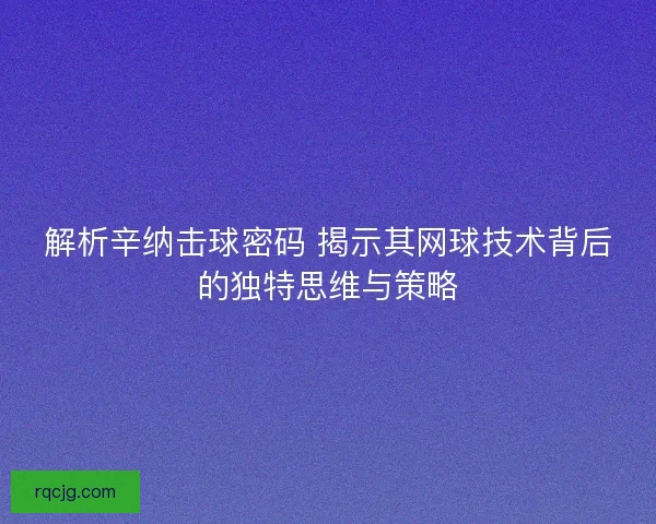 解析辛纳击球密码 揭示其网球技术背后的独特思维与策略 解析辛纳击球密码 揭示其网球技术背后的独特思维与策略