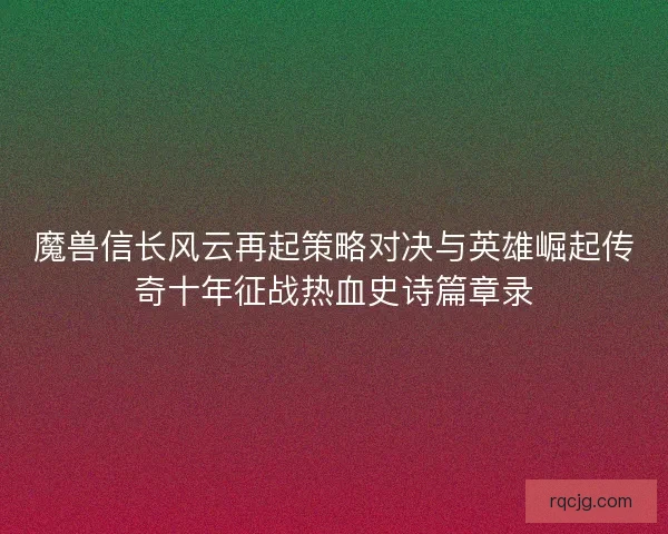 魔兽信长风云再起策略对决与英雄崛起传奇十年征战热血史诗篇章录 魔兽信长风云再起策略对决与英雄崛起传奇十年征战热血史诗篇章录