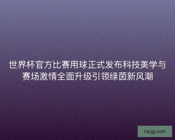 世界杯官方比赛用球正式发布科技美学与赛场激情全面升级引领绿茵新风潮
