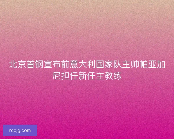北京首钢宣布前意大利国家队主帅帕亚加尼担任新任主教练
