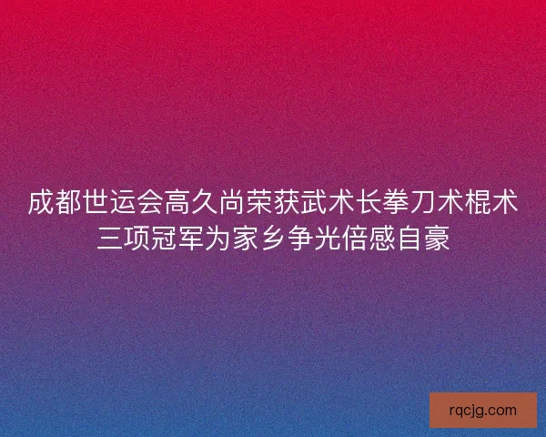 成都世运会高久尚荣获武术长拳刀术棍术三项冠军为家乡争光倍感自豪