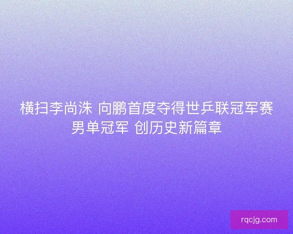 横扫李尚洙 向鹏首度夺得世乒联冠军赛男单冠军 创历史新篇章