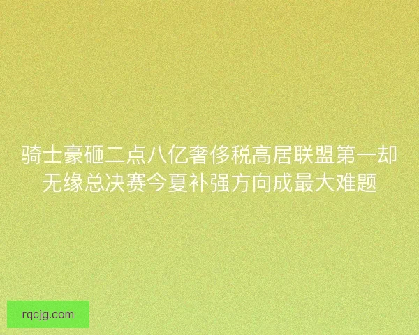骑士豪砸二点八亿奢侈税高居联盟第一却无缘总决赛今夏补强方向成最大难题