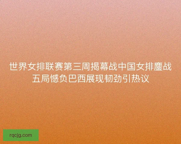 世界女排联赛第三周揭幕战中国女排鏖战五局憾负巴西展现韧劲引热议