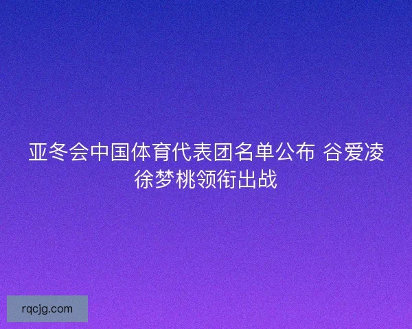 亚冬会中国体育代表团名单公布 谷爱凌徐梦桃领衔出战