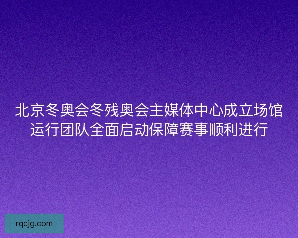 北京冬奥会冬残奥会主媒体中心成立场馆运行团队全面启动保障赛事顺利进行