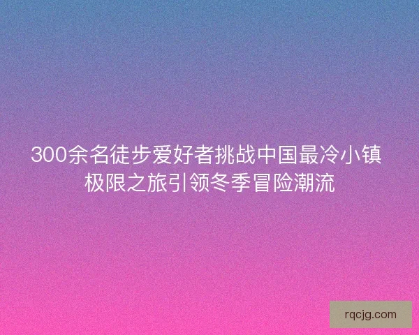 300余名徒步爱好者挑战中国最冷小镇 极限之旅引领冬季冒险潮流