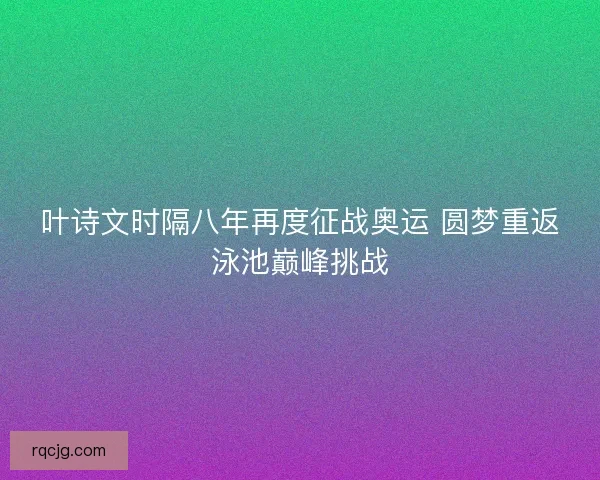 叶诗文时隔八年再度征战奥运 圆梦重返泳池巅峰挑战 叶诗文时隔八年再度征战奥运 圆梦重返泳池巅峰挑战