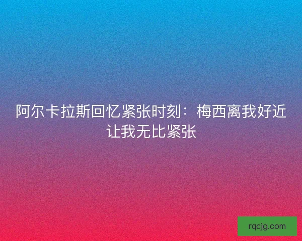 阿尔卡拉斯回忆紧张时刻:梅西离我好近让我无比紧张 阿尔卡拉斯回忆紧张时刻:梅西离我好近让我无比紧张