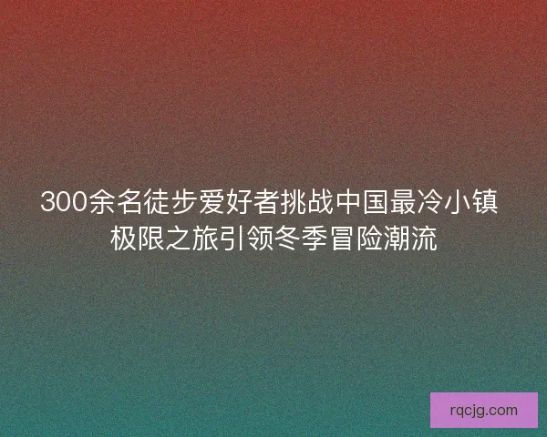 300余名徒步爱好者挑战中国最冷小镇 极限之旅引领冬季冒险潮流 300余名徒步爱好者挑战中国最冷小镇 极限之旅引领冬季冒险潮流